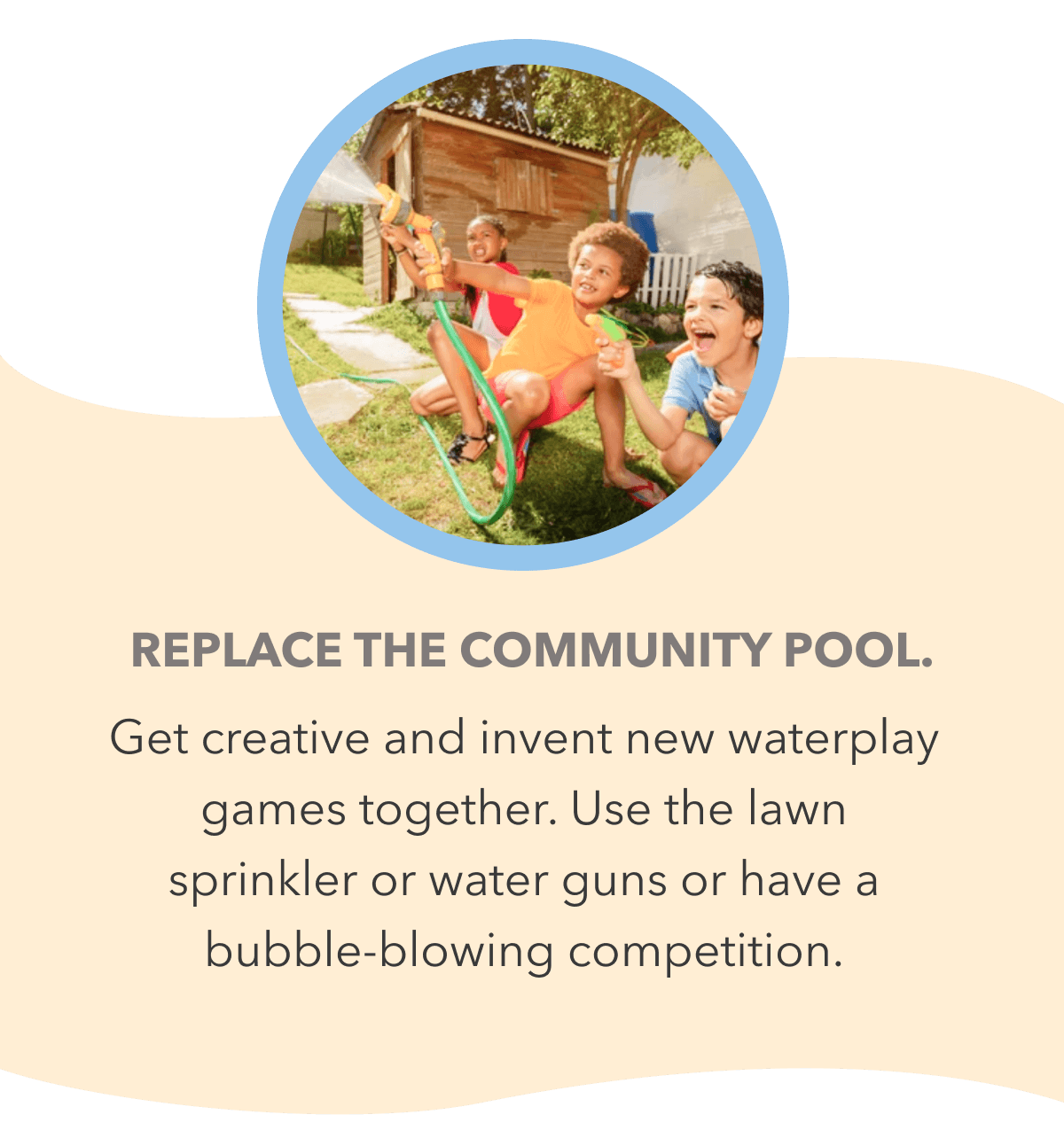 Replace the community pool. Get creative and invent new waterplay games together. Use the lawn sprinkler or water guns or have a bubble-blowing competition.