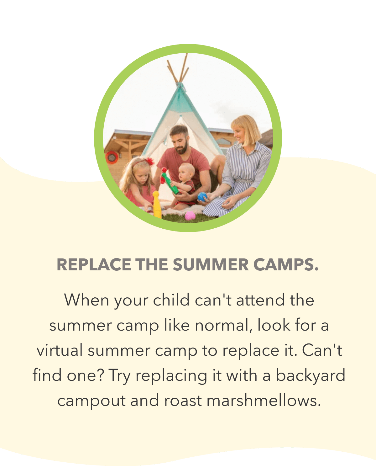Replace the summer camps. When your child can't attend the summer camp like normal, look for a virtual summer camp to replace it. Can't find one? Try replacing it with a backyard campout and roast marshmellows.