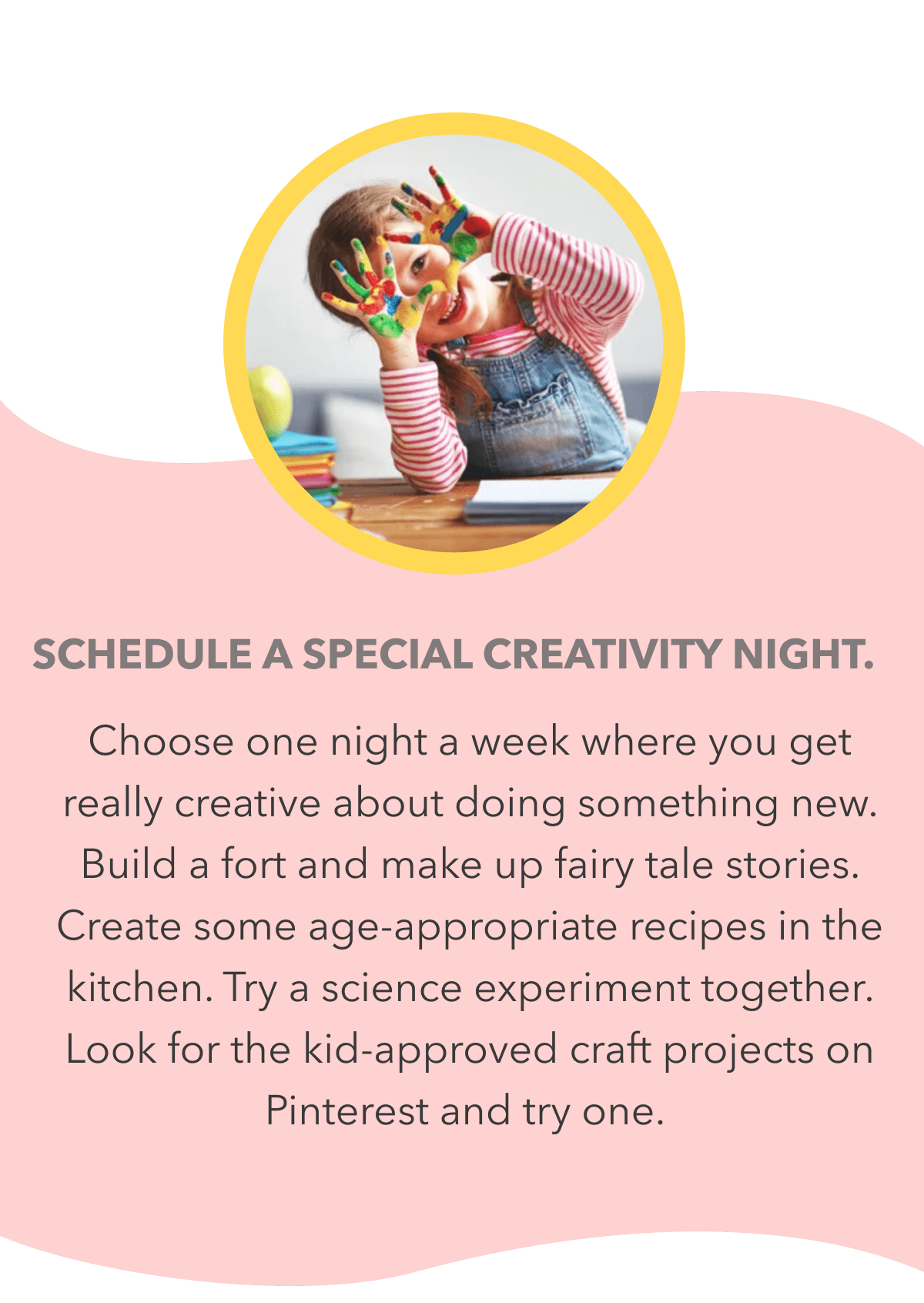 Schedule a special creativity night. Choose one night a week where you get really creative about doing something new. Build a fort and make up fairy tale stories. Create some age-appropriate recipes in the kitchen. Try a science experiment together. Look for the kid-approved craft projects on Pinterest and try one.